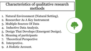 Characteristics of qualitative research
methods
1. Natural Environment (Natural Setting).
2. Researcher As A Key Instrument
3. Multiple Sources Of Data
4. Inductive Data Analysis.
5. Design That Develops (Emergent Design).
6. Meaning of participants
7. Theoretical Perspective
8. Interpretive.
9. A Holistic Account.
 