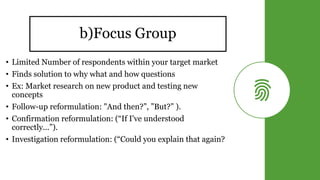 b)Focus Group
• Limited Number of respondents within your target market
• Finds solution to why what and how questions
• Ex: Market research on new product and testing new
concepts
• Follow-up reformulation: "And then?”, ”But?” ).
• Confirmation reformulation: (“If I've understood
correctly...”).
• Investigation reformulation: (“Could you explain that again?
 