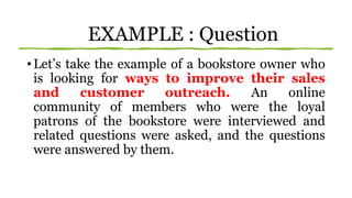 EXAMPLE : Question
• Let’s take the example of a bookstore owner who
is looking for ways to improve their sales
and customer outreach. An online
community of members who were the loyal
patrons of the bookstore were interviewed and
related questions were asked, and the questions
were answered by them.
 