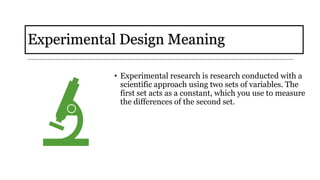 Experimental Design Meaning
• Experimental research is research conducted with a
scientific approach using two sets of variables. The
first set acts as a constant, which you use to measure
the differences of the second set.
 