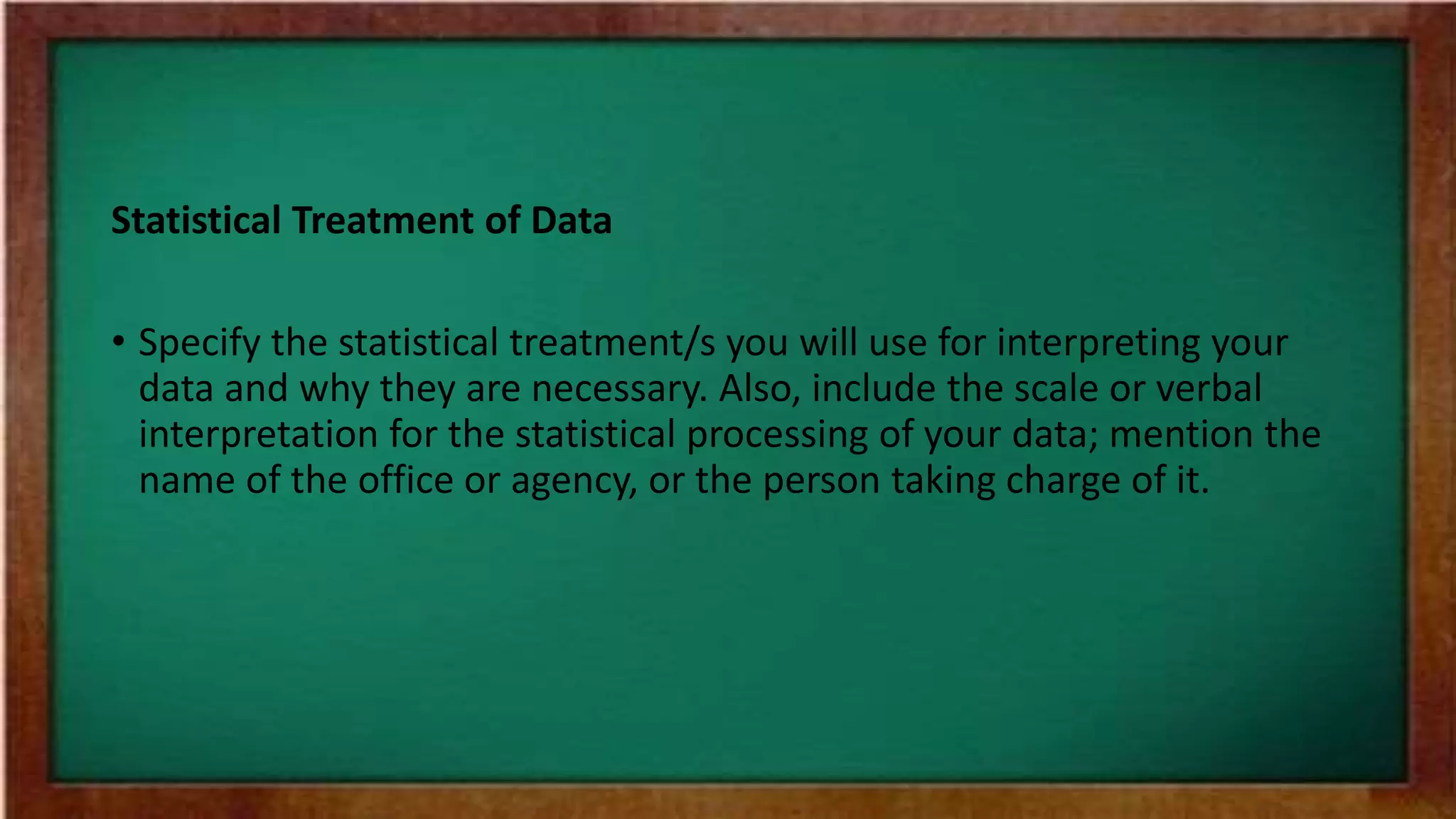 Statistical Treatment of Data
• Specify the statistical treatment/s you will use for interpreting your
data and why they are necessary. Also, include the scale or verbal
interpretation for the statistical processing of your data; mention the
name of the office or agency, or the person taking charge of it.
 