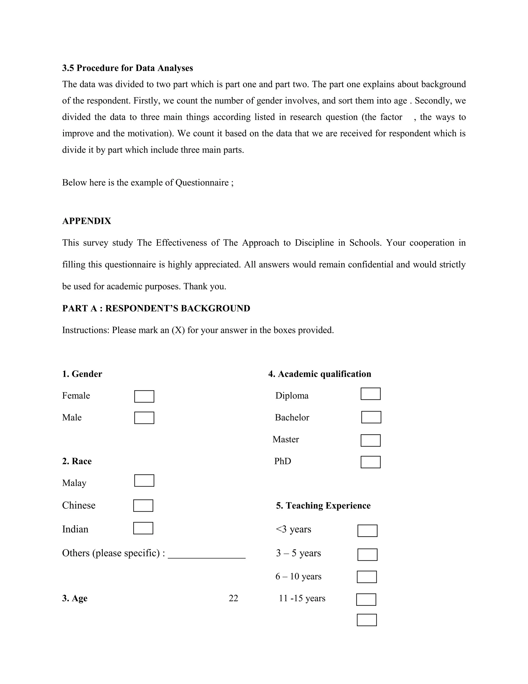 3.5 Procedure for Data Analyses
The data was divided to two part which is part one and part two. The part one explains about background
of the respondent. Firstly, we count the number of gender involves, and sort them into age . Secondly, we
divided the data to three main things according listed in research question (the factor , the ways to
improve and the motivation). We count it based on the data that we are received for respondent which is
divide it by part which include three main parts.
Below here is the example of Questionnaire ;
APPENDIX
This survey study The Effectiveness of The Approach to Discipline in Schools. Your cooperation in
filling this questionnaire is highly appreciated. All answers would remain confidential and would strictly
be used for academic purposes. Thank you.
PART A : RESPONDENT’S BACKGROUND
Instructions: Please mark an (X) for your answer in the boxes provided.
1. Gender 4. Academic qualification
Female Diploma
Male Bachelor
Master
2. Race PhD
Malay
Chinese 5. Teaching Experience
Indian <3 years
Others (please specific) : _______________ 3 – 5 years
6 – 10 years
3. Age 22 11 -15 years
 