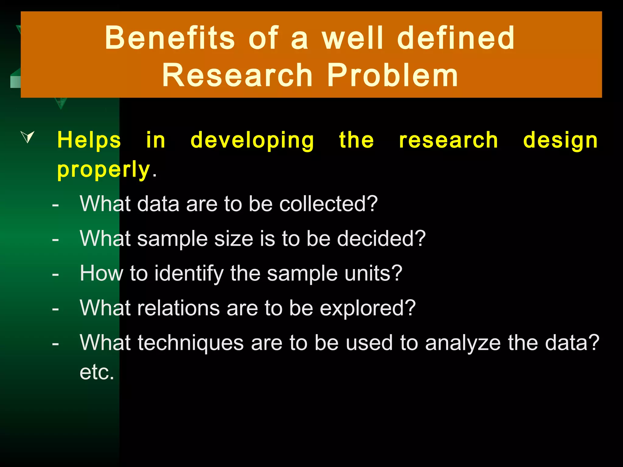 11
Benefits of a well defined
Research Problem
 Helps in developing the research design
properly.
- What data are to be collected?
- What sample size is to be decided?
- How to identify the sample units?
- What relations are to be explored?
- What techniques are to be used to analyze the data?
etc.
 