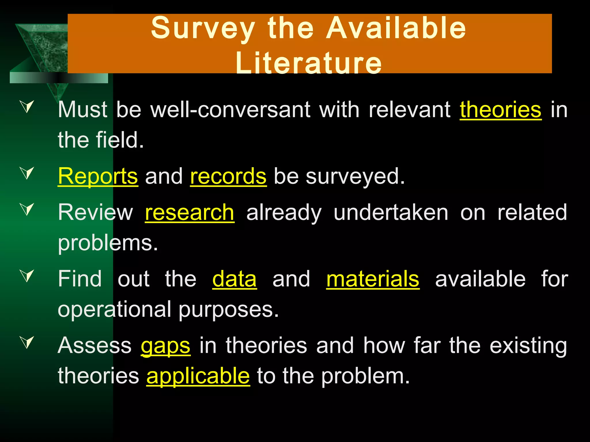 15
Survey the Available
Literature
 Must be well-conversant with relevant theories in
the field.
 Reports and records be surveyed.
 Review research already undertaken on related
problems.
 Find out the data and materials available for
operational purposes.
 Assess gaps in theories and how far the existing
theories applicable to the problem.
 