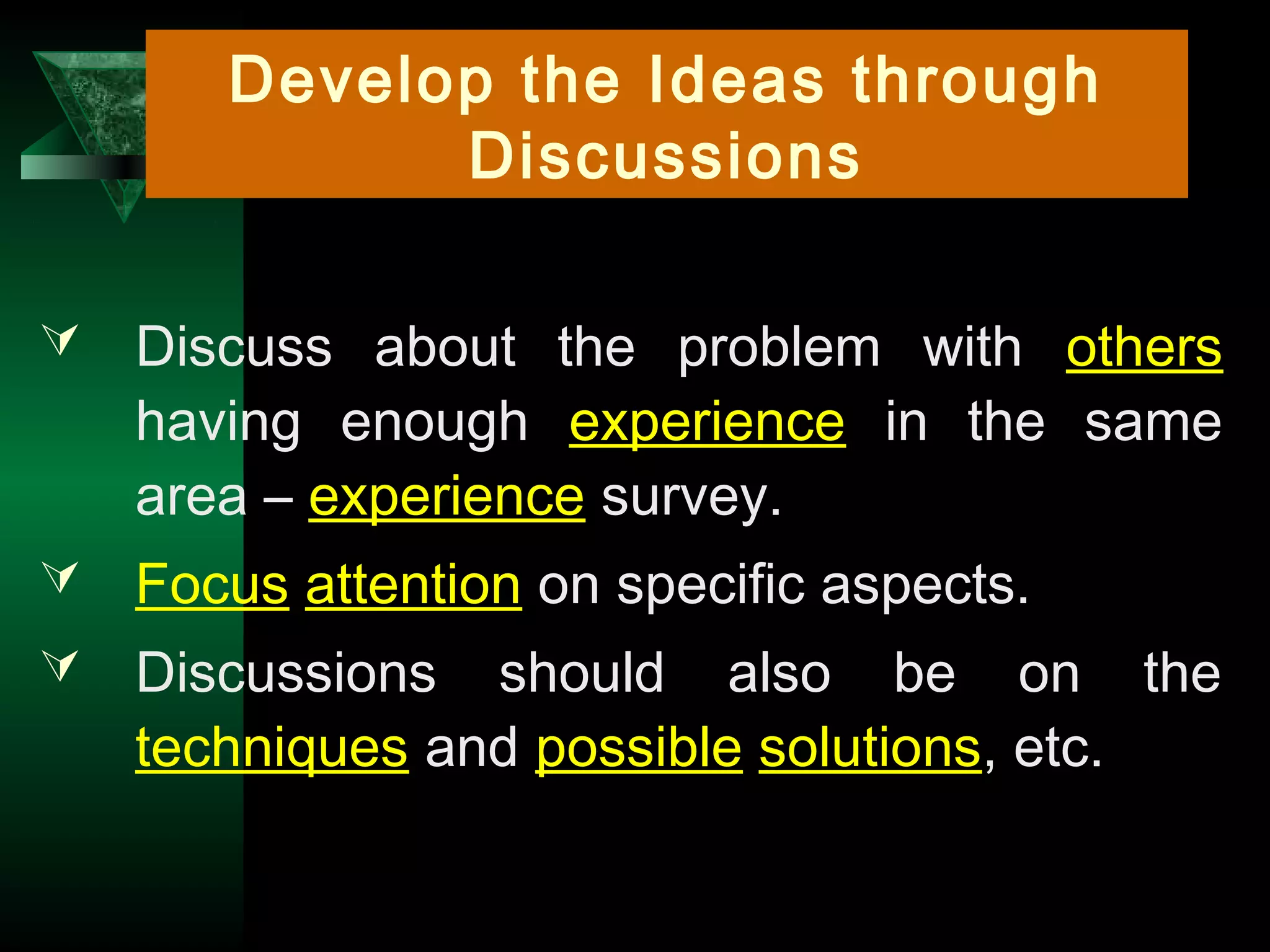 16
Develop the Ideas through
Discussions
 Discuss about the problem with others
having enough experience in the same
area – experience survey.
 Focus attention on specific aspects.
 Discussions should also be on the
techniques and possible solutions, etc.
 