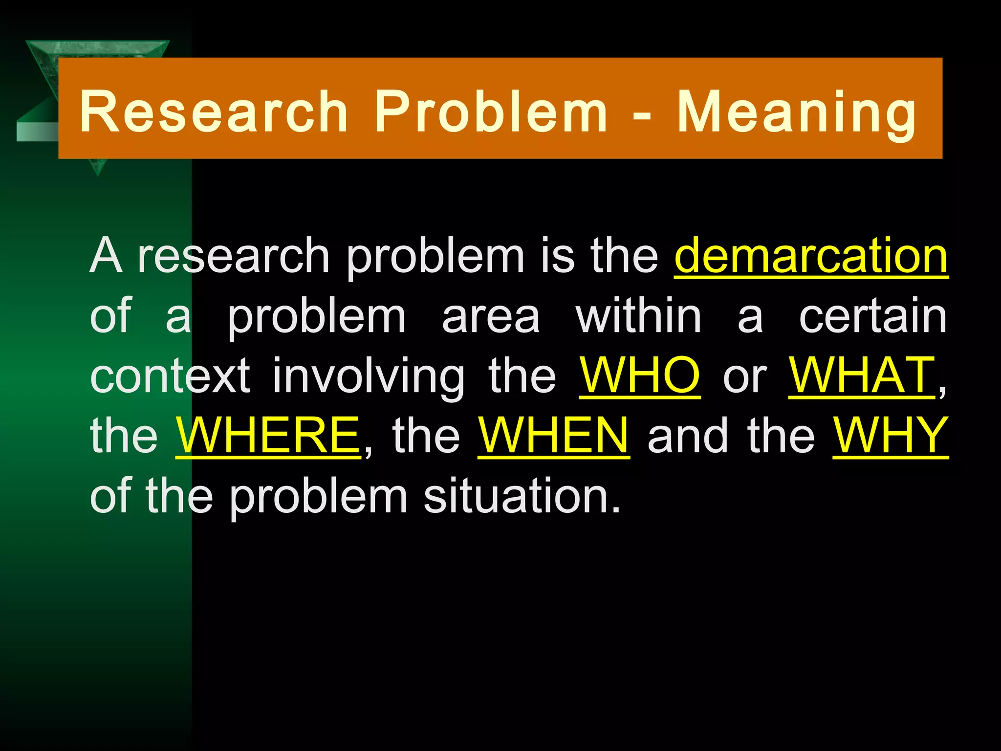 4
A research problem is the demarcation
of a problem area within a certain
context involving the WHO or WHAT,
the WHERE, the WHEN and the WHY
of the problem situation.
Research Problem - Meaning
 