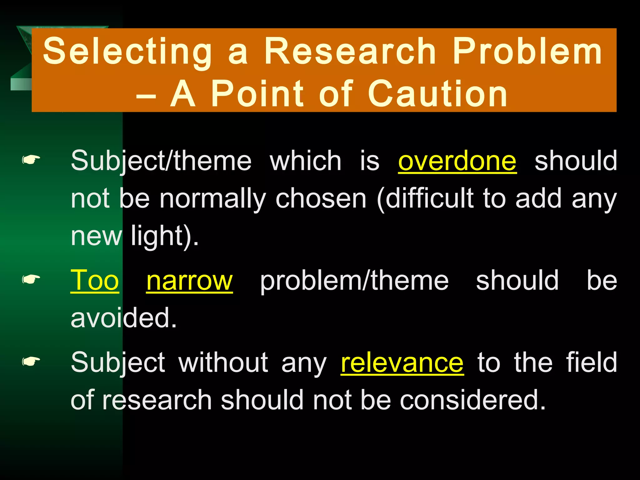 5
Selecting a Research Problem
– A Point of Caution
 Subject/theme which is overdone should
not be normally chosen (difficult to add any
new light).
 Too narrow problem/theme should be
avoided.
 Subject without any relevance to the field
of research should not be considered.
 