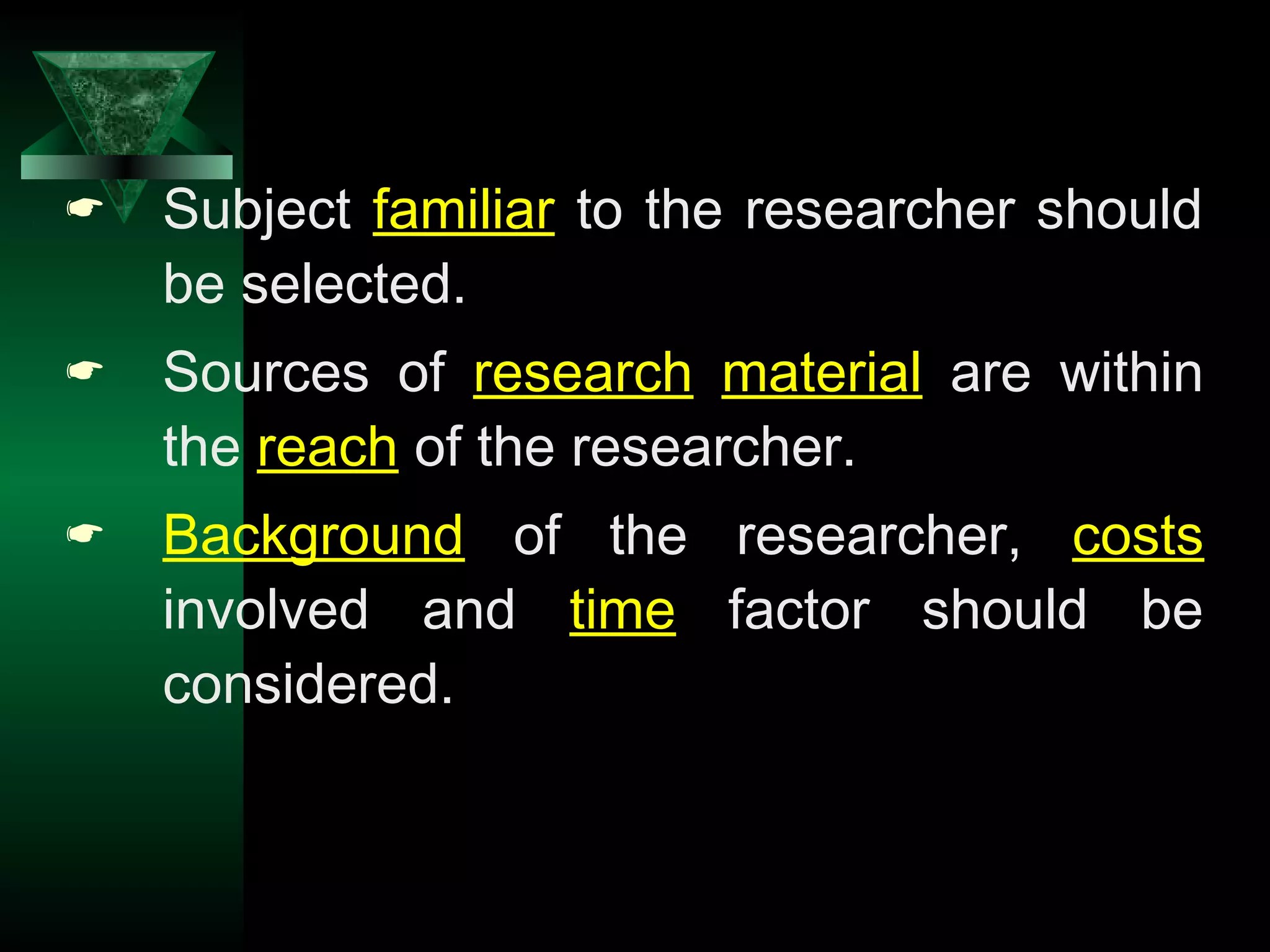 6
 Subject familiar to the researcher should
be selected.
 Sources of research material are within
the reach of the researcher.
 Background of the researcher, costs
involved and time factor should be
considered.
 
