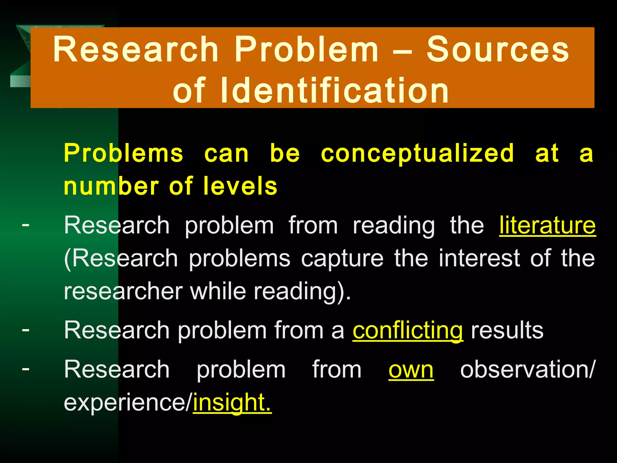 7
Research Problem – Sources
of Identification
Problems can be conceptualized at a
number of levels
- Research problem from reading the literature
(Research problems capture the interest of the
researcher while reading).
- Research problem from a conflicting results
- Research problem from own observation/
experience/insight.
 