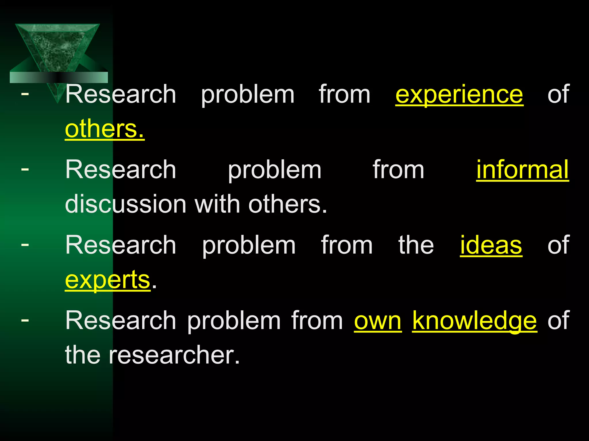 8
- Research problem from experience of
others.
- Research problem from informal
discussion with others.
- Research problem from the ideas of
experts.
- Research problem from own knowledge of
the researcher.
 