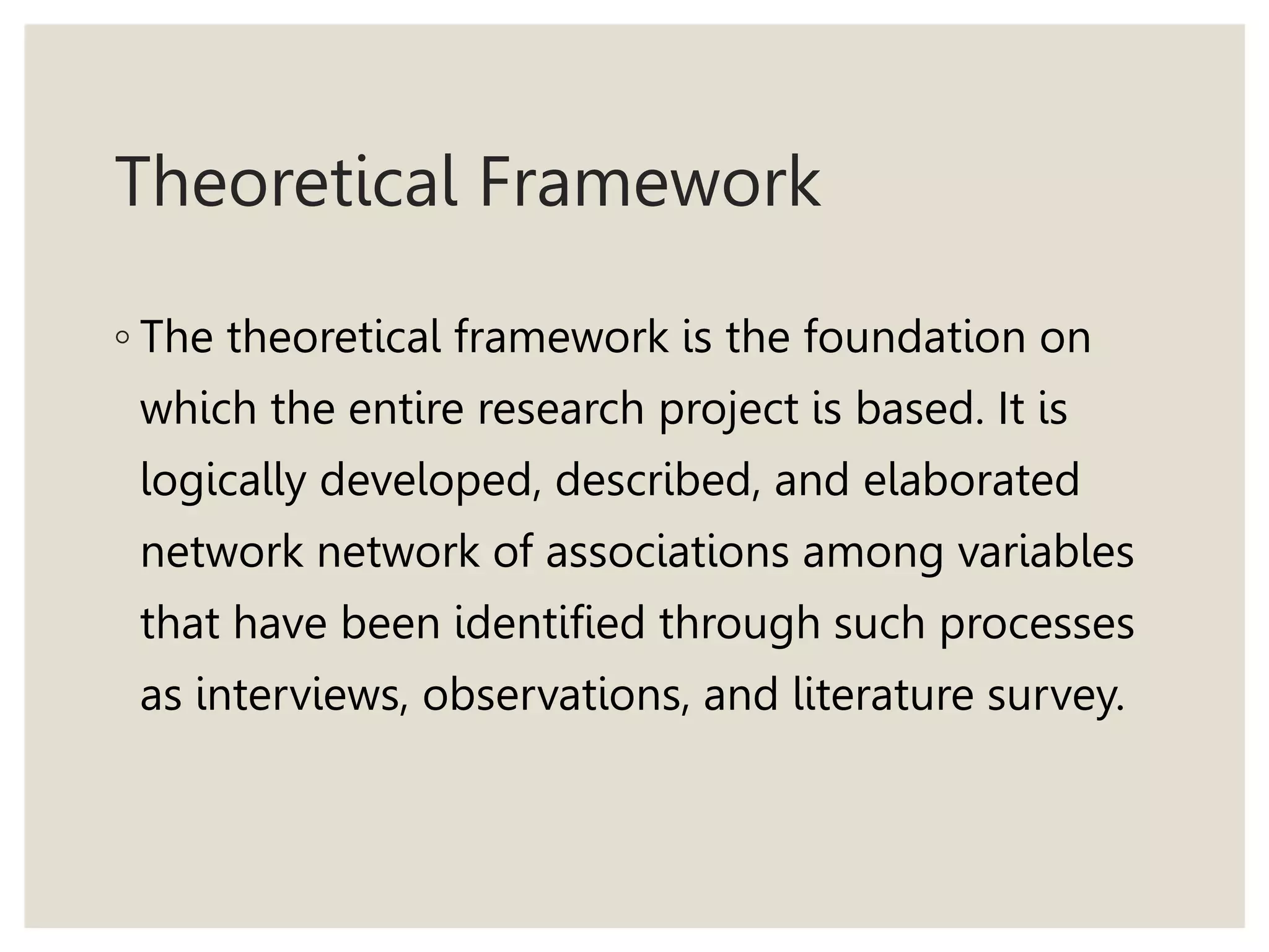 Theoretical Framework
◦ The theoretical framework is the foundation on
which the entire research project is based. It is
logically developed, described, and elaborated
network network of associations among variables
that have been identified through such processes
as interviews, observations, and literature survey.
 