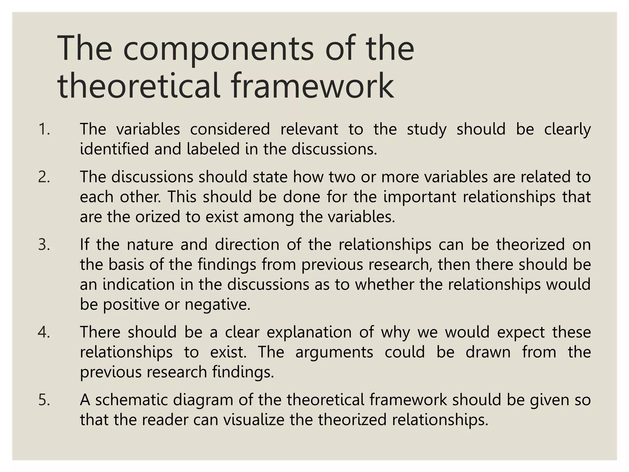 The components of the
theoretical framework
1. The variables considered relevant to the study should be clearly
identified and labeled in the discussions.
2. The discussions should state how two or more variables are related to
each other. This should be done for the important relationships that
are the orized to exist among the variables.
3. If the nature and direction of the relationships can be theorized on
the basis of the findings from previous research, then there should be
an indication in the discussions as to whether the relationships would
be positive or negative.
4. There should be a clear explanation of why we would expect these
relationships to exist. The arguments could be drawn from the
previous research findings.
5. A schematic diagram of the theoretical framework should be given so
that the reader can visualize the theorized relationships.
 