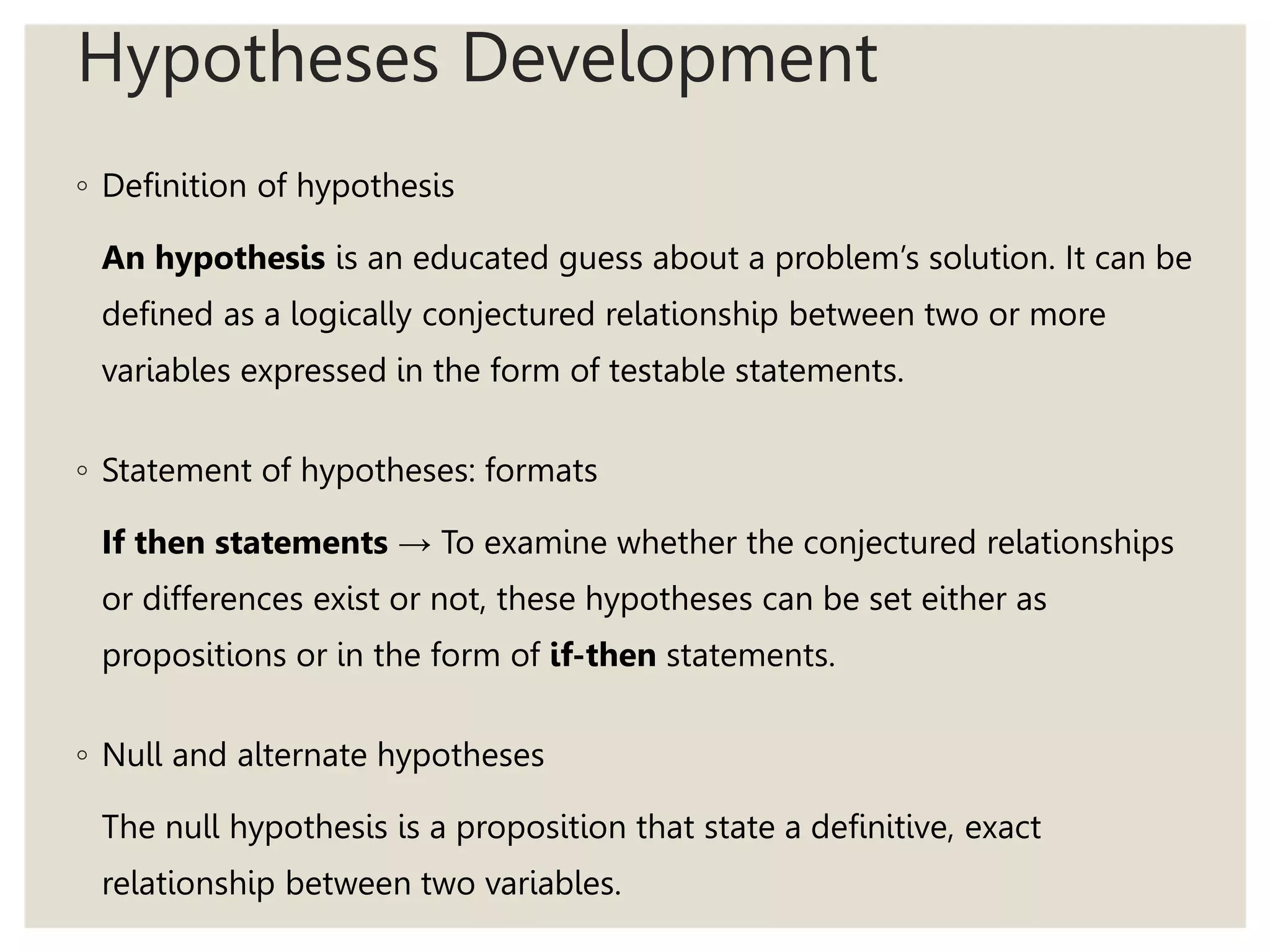 Hypotheses Development
◦ Definition of hypothesis
An hypothesis is an educated guess about a problem’s solution. It can be
defined as a logically conjectured relationship between two or more
variables expressed in the form of testable statements.
◦ Statement of hypotheses: formats
If then statements → To examine whether the conjectured relationships
or differences exist or not, these hypotheses can be set either as
propositions or in the form of if-then statements.
◦ Null and alternate hypotheses
The null hypothesis is a proposition that state a definitive, exact
relationship between two variables.
 