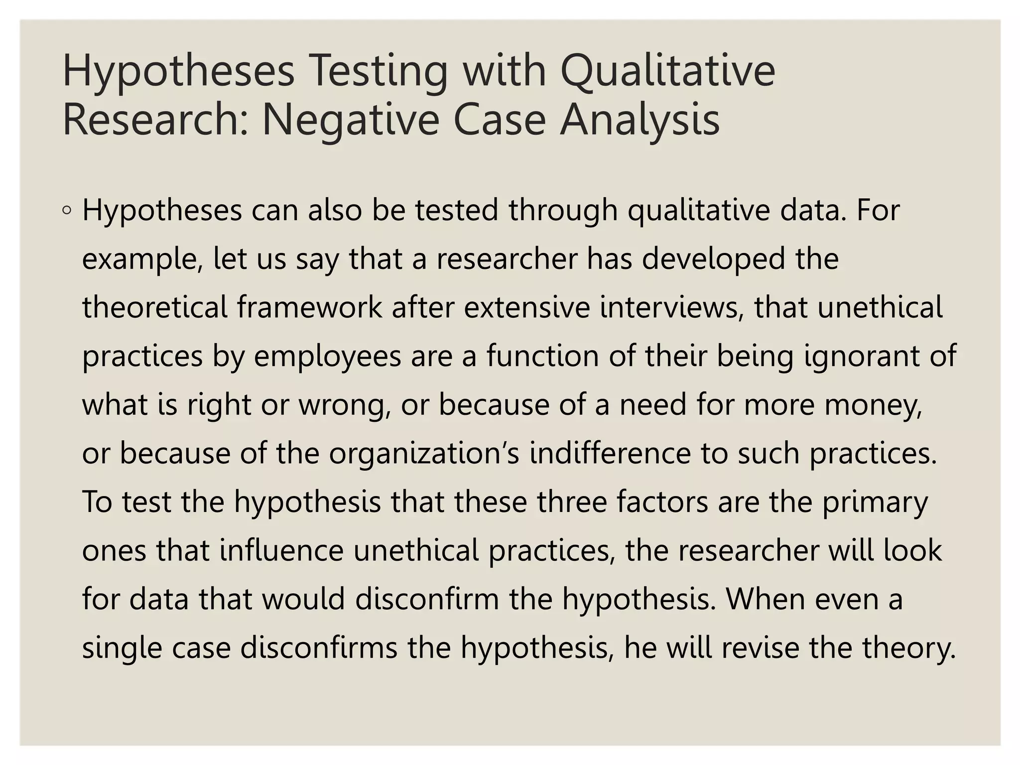 Hypotheses Testing with Qualitative
Research: Negative Case Analysis
◦ Hypotheses can also be tested through qualitative data. For
example, let us say that a researcher has developed the
theoretical framework after extensive interviews, that unethical
practices by employees are a function of their being ignorant of
what is right or wrong, or because of a need for more money,
or because of the organization’s indifference to such practices.
To test the hypothesis that these three factors are the primary
ones that influence unethical practices, the researcher will look
for data that would disconfirm the hypothesis. When even a
single case disconfirms the hypothesis, he will revise the theory.
 