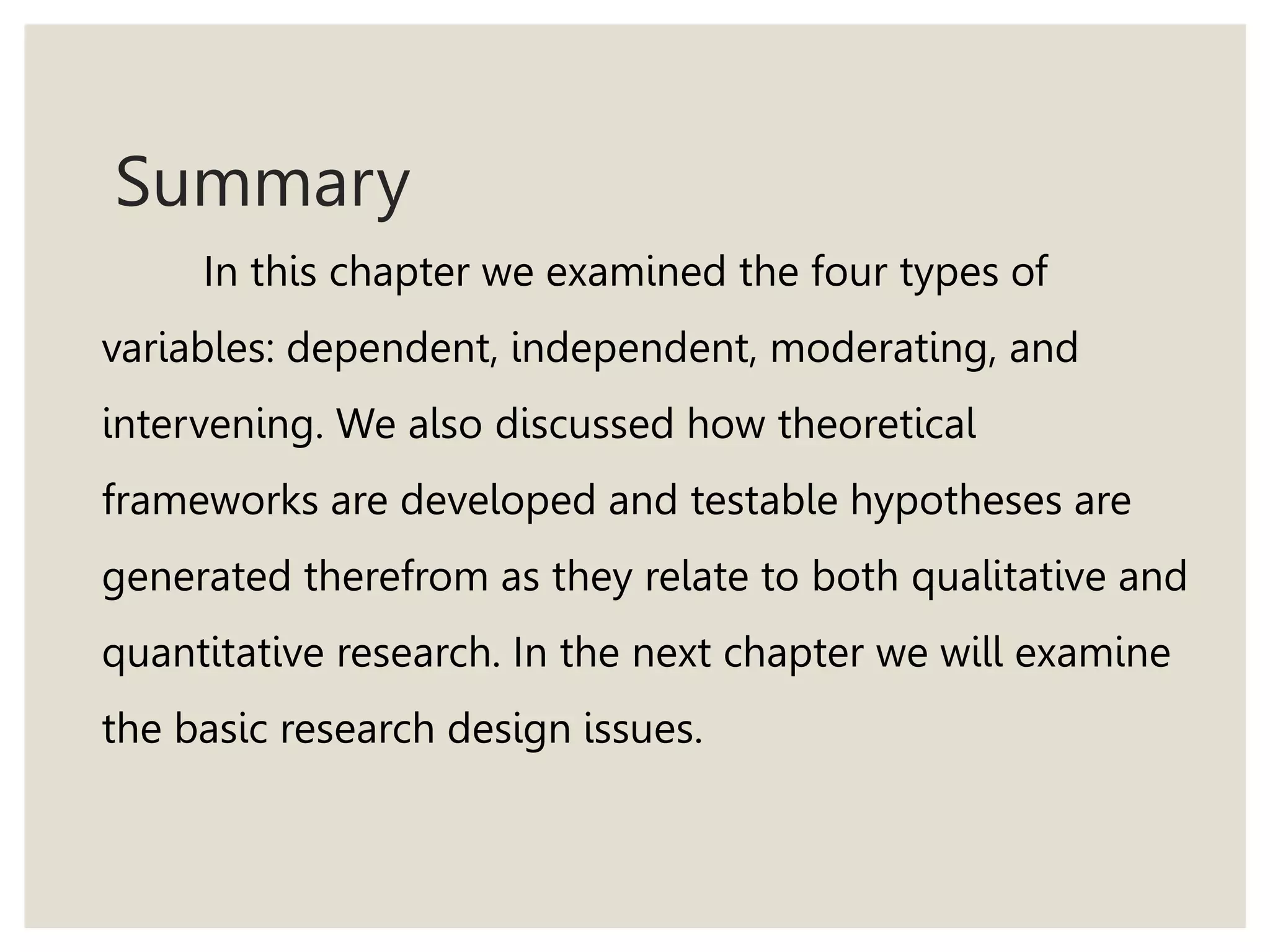 Summary
In this chapter we examined the four types of
variables: dependent, independent, moderating, and
intervening. We also discussed how theoretical
frameworks are developed and testable hypotheses are
generated therefrom as they relate to both qualitative and
quantitative research. In the next chapter we will examine
the basic research design issues.
 