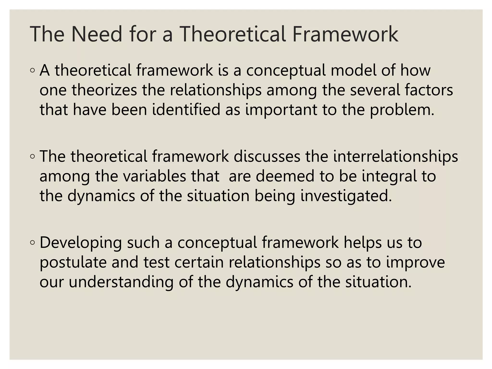 The Need for a Theoretical Framework
◦ A theoretical framework is a conceptual model of how
one theorizes the relationships among the several factors
that have been identified as important to the problem.
◦ The theoretical framework discusses the interrelationships
among the variables that are deemed to be integral to
the dynamics of the situation being investigated.
◦ Developing such a conceptual framework helps us to
postulate and test certain relationships so as to improve
our understanding of the dynamics of the situation.
 