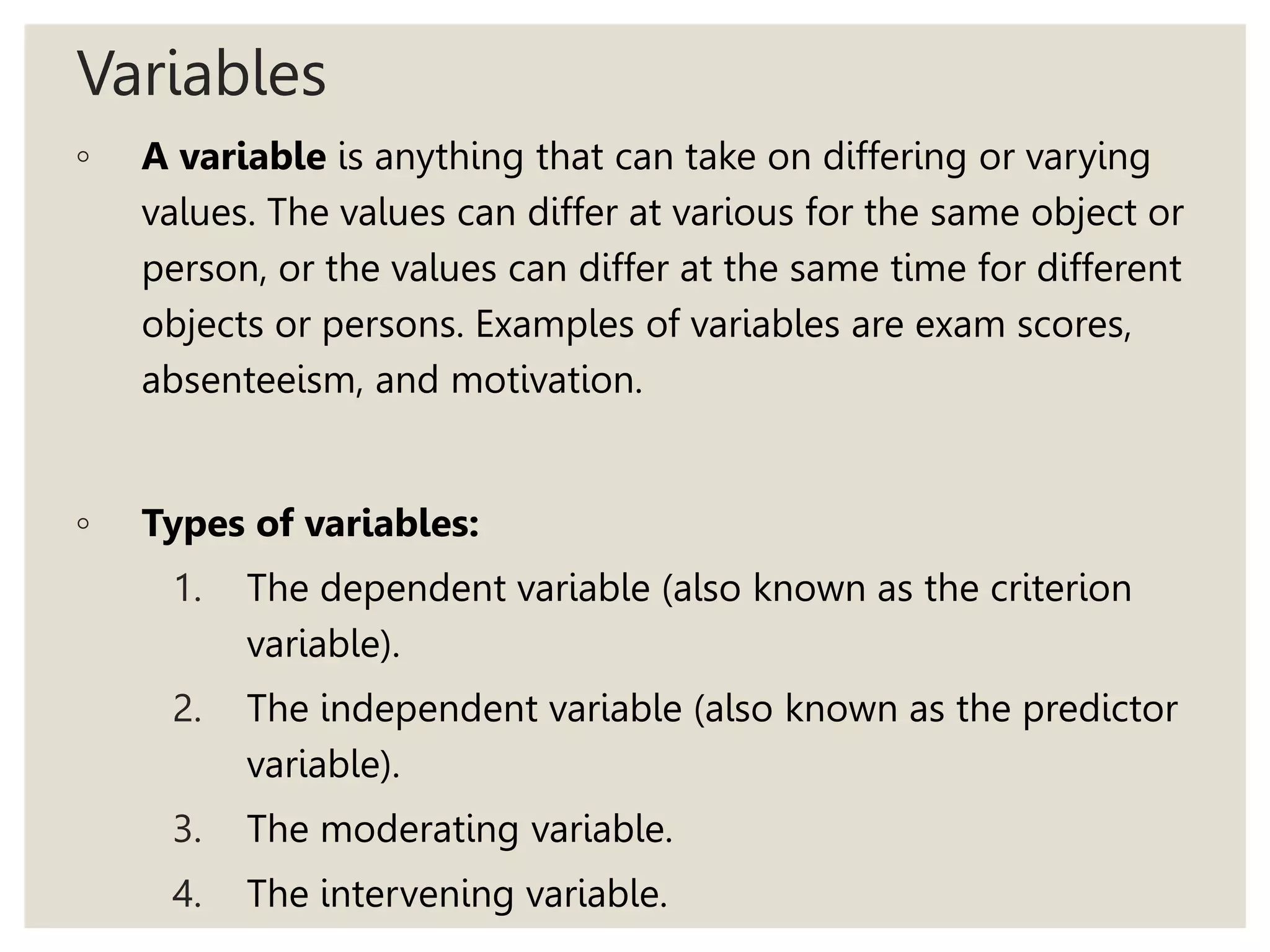 Variables
◦ A variable is anything that can take on differing or varying
values. The values can differ at various for the same object or
person, or the values can differ at the same time for different
objects or persons. Examples of variables are exam scores,
absenteeism, and motivation.
◦ Types of variables:
1. The dependent variable (also known as the criterion
variable).
2. The independent variable (also known as the predictor
variable).
3. The moderating variable.
4. The intervening variable.
 