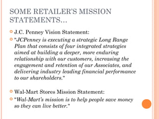 SOME RETAILER’S MISSION
STATEMENTS…
 J.C. Penney Vision Statement:
 "JCPenney is executing a strategic Long Range
Plan that consists of four integrated strategies
aimed at building a deeper, more enduring
relationship with our customers, increasing the
engagement and retention of our Associates, and
delivering industry leading financial performance
to our shareholders."
 
 Wal-Mart Stores Mission Statement:
 "Wal-Mart’s mission is to help people save money
so they can live better."
 
 