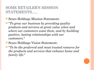 SOME RETAILER’S MISSION
STATEMENTS…..
 Sears Holdings Mission Statement:
 "To grow our business by providing quality
products and services at great value when and
where our customers want them, and by building
positive, lasting relationships with our
customers."
 Sears Holdings Vision Statement:
 "To be the preferred and most trusted resource for
the products and services that enhance home and
family life."
 