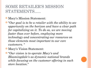 SOME RETAILER’S MISSION
STATEMENTS…..
 Macy's Mission Statement:
 "Our goal is to be a retailer with the ability to see
opportunity on the horizon and have a clear path
for capitalizing on it. To do so, we are moving
faster than ever before, employing more
technology and concentrating our resources on
those elements most important to our core
customers. "
 Macy's Vision Statement:
 "Our vision is to operate Macy's and
Bloomingdale's as dynamic national brands
while focusing on the customer offering in each
store location."
 