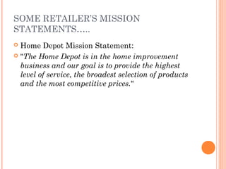 SOME RETAILER’S MISSION
STATEMENTS…..
 Home Depot Mission Statement:
 "The Home Depot is in the home improvement
business and our goal is to provide the highest
level of service, the broadest selection of products
and the most competitive prices."
 
 