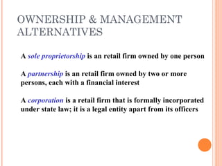 OWNERSHIP & MANAGEMENT
ALTERNATIVES
A sole proprietorship is an retail firm owned by one person
A partnership is an retail firm owned by two or more
persons, each with a financial interest
A corporation is a retail firm that is formally incorporated
under state law; it is a legal entity apart from its officers
 