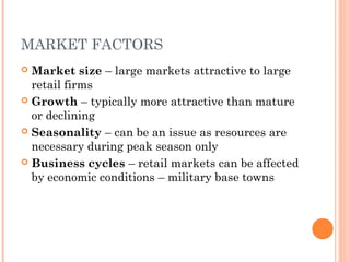 MARKET FACTORS
 Market size – large markets attractive to large
retail firms
 Growth – typically more attractive than mature
or declining
 Seasonality – can be an issue as resources are
necessary during peak season only
 Business cycles – retail markets can be affected
by economic conditions – military base towns
 