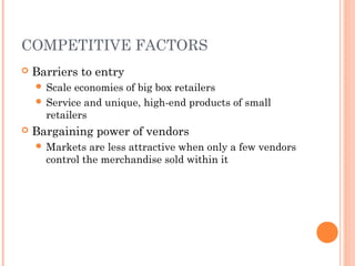 COMPETITIVE FACTORS
 Barriers to entry
 Scale economies of big box retailers
 Service and unique, high-end products of small
retailers
 Bargaining power of vendors
 Markets are less attractive when only a few vendors
control the merchandise sold within it
 