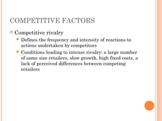 COMPETITIVE FACTORS
 Competitive rivalry
 Defines the frequency and intensity of reactions to
actions undertaken by competitors
 Conditions leading to intense rivalry: a large number
of same size retailers, slow growth, high fixed costs, a
lack of perceived differences between competing
retailers
 