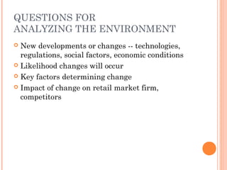 QUESTIONS FOR
ANALYZING THE ENVIRONMENT
 New developments or changes -- technologies,
regulations, social factors, economic conditions
 Likelihood changes will occur
 Key factors determining change
 Impact of change on retail market firm,
competitors
 
