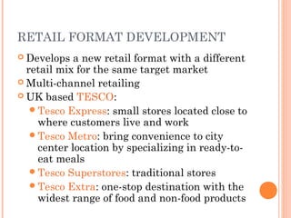 RETAIL FORMAT DEVELOPMENT
 Develops a new retail format with a different
retail mix for the same target market
 Multi-channel retailing
 UK based TESCO:
Tesco Express: small stores located close to
where customers live and work
Tesco Metro: bring convenience to city
center location by specializing in ready-to-
eat meals
Tesco Superstores: traditional stores
Tesco Extra: one-stop destination with the
widest range of food and non-food products
 