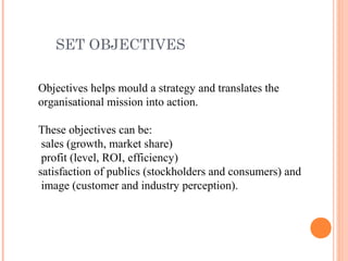 SET OBJECTIVES
Objectives helps mould a strategy and translates the
organisational mission into action.
These objectives can be:
sales (growth, market share)
profit (level, ROI, efficiency)
satisfaction of publics (stockholders and consumers) and
image (customer and industry perception).
 