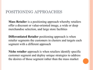 POSITIONING APPROACHES
Mass Retailer is a positioning approach whereby retailers
offer a discount or value-oriented image, a wide or deep
merchandise selection, and large store facilities
Differentiated Retailer positioning approach is when
retailer segments the customers in clusters and targets each
segment with a different approach
Niche retailer approach is when retailers identify specific
customer segment and deploy unique strategies to address
the desires of those segment rather than the mass market
 