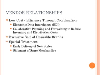 VENDOR RELATIONSHIPS
 Low Cost - Efficiency Through Coordination
 Electronic Data Interchange (EDI)
 Collaborative Planning and Forecasting to Reduce
Inventory and Distribution Costs
 Exclusive Sale of Desirable Brands
 Special Treatment
 Early Delivery of New Styles
 Shipment of Scare Merchandise
 