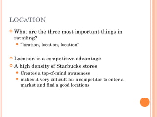 LOCATION
 What are the three most important things in
retailing?
 “location, location, location”
 Location is a competitive advantage
 A high density of Starbucks stores
 Creates a top-of-mind awareness
 makes it very difficult for a competitor to enter a
market and find a good locations
 
