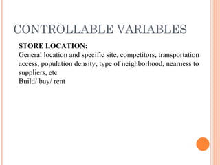 CONTROLLABLE VARIABLES
STORE LOCATION:
General location and specific site, competitors, transportation
access, population density, type of neighborhood, nearness to
suppliers, etc
Build/ buy/ rent
 