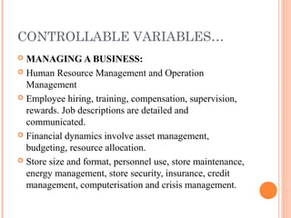 CONTROLLABLE VARIABLES…
 MANAGING A BUSINESS:
 Human Resource Management and Operation
Management
 Employee hiring, training, compensation, supervision,
rewards. Job descriptions are detailed and
communicated.
 Financial dynamics involve asset management,
budgeting, resource allocation.
 Store size and format, personnel use, store maintenance,
energy management, store security, insurance, credit
management, computerisation and crisis management.
 