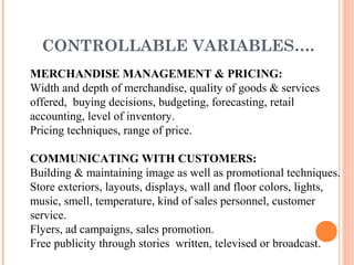 CONTROLLABLE VARIABLES….
MERCHANDISE MANAGEMENT & PRICING:
Width and depth of merchandise, quality of goods & services
offered, buying decisions, budgeting, forecasting, retail
accounting, level of inventory.
Pricing techniques, range of price.
COMMUNICATING WITH CUSTOMERS:
Building & maintaining image as well as promotional techniques.
Store exteriors, layouts, displays, wall and floor colors, lights,
music, smell, temperature, kind of sales personnel, customer
service.
Flyers, ad campaigns, sales promotion.
Free publicity through stories written, televised or broadcast.
 
