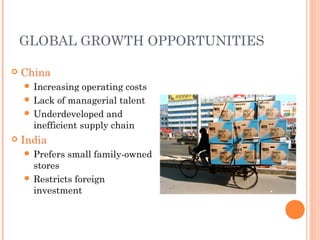  China
 Increasing operating costs
 Lack of managerial talent
 Underdeveloped and
inefficient supply chain
 India
 Prefers small family-owned
stores
 Restricts foreign
investment
GLOBAL GROWTH OPPORTUNITIES
 