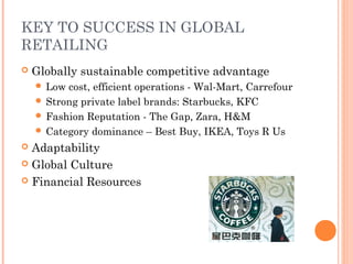 KEY TO SUCCESS IN GLOBAL
RETAILING
 Globally sustainable competitive advantage
 Low cost, efficient operations - Wal-Mart, Carrefour
 Strong private label brands: Starbucks, KFC
 Fashion Reputation - The Gap, Zara, H&M
 Category dominance – Best Buy, IKEA, Toys R Us
 Adaptability
 Global Culture
 Financial Resources
 