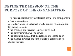 DEFINE THE MISSION OR THE
PURPOSE OF THE ORGANISATION
The mission statement is a statement of the long term purpose
of the organization.
A retailer’s mission statement would normally highlight the
following elements:
•The products and services that will be offered
•The customers who will be served
•The geographic areas that the retailers chooses to be in
•The manner in which the firm intends to compete in its
chosen markets
 