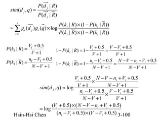 sim(d j , q) ≈

P(d j | R)
P(d j | R)

P (ki | R) × (1 − P (ki | R ))
≈ ∑ g i (d j ) g i (q) × log
P (ki | R) × (1 − P (ki | R ))
i =1
t

Vi + 0.5
V + 0.5 V − Vi + 0.5
P ( ki | R ) =
1 − P(ki | R) = 1 − i
=
V +1
V +1
V +1
ni − Vi + 0.5
n − V + 0.5 N − V − ni + Vi + 0.5
P ( ki | R ) =
1 − P(ki | R) = 1 − i i
=
N −V +1
N −V +1
N −V +1

Vi + 0.5 N − V − ni + Vi + 0.5
×
N −V +1
sim(d j , q) ≈ log V + 1
ni − Vi + 0.5 V − Vi + 0.5
×
N −V +1
V +1
(Vi + 0.5) × ( N − V − ni + Vi + 0.5)
= log
(ni − Vi + 0.5) × (V − Vi + 0.5) 3-100
Hsin-Hsi Chen

 