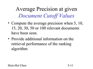 Average Precision at given
Document Cutoff Values
• Compute the average precision when 5, 10,
15, 20, 30, 50 or 100 relevant documents
have been seen.
• Provide additional information on the
retrieval performance of the ranking
algorithm

Hsin-Hsi Chen

3-11

 