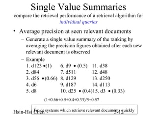 Single Value Summaries
compare the retrieval performance of a retrieval algorithm for
individual queries

• Average precision at seen relevant documents
– Generate a single value summary of the ranking by
averaging the precision figures obtained after each new
relevant document is observed
– Example
1. d123 •(1)
6. d9 • (0.5) 11. d38
2. d84
7. d511
12. d48
3. d56 • (0.66) 8. d129
13. d250
4. d6
9. d187
14. d113
5. d8
10. d25 • (0.4)15. d3 • (0.33)
(1+0.66+0.5+0.4+0.33)/5=0.57
Favor
Hsin-Hsi Chen systems which retrieve relevant documents quickly
3-12

 