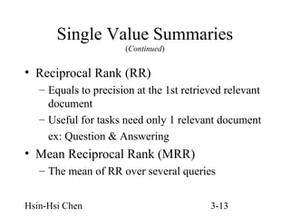 Single Value Summaries
(Continued)

• Reciprocal Rank (RR)
– Equals to precision at the 1st retrieved relevant
document
– Useful for tasks need only 1 relevant document
ex: Question & Answering

• Mean Reciprocal Rank (MRR)
– The mean of RR over several queries
Hsin-Hsi Chen

3-13

 