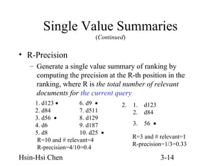 Single Value Summaries
(Continued)

• R-Precision
– Generate a single value summary of ranking by
computing the precision at the R-th position in the
ranking, where R is the total number of relevant
documents for the current query
1. d123 •
6. d9 •
2. d84
7. d511
3. d56 •
8. d129
4. d6
9. d187
5. d8
10. d25 •
R=10 and # relevant=4
R-precision=4/10=0.4

Hsin-Hsi Chen

2.

1.
2.

d123
d84

3.

56 •

R=3 and # relevant=1
R-precision=1/3=0.33

3-14

 