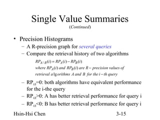 Single Value Summaries
(Continued)

• Precision Histograms
– A R-precision graph for several queries
– Compare the retrieval history of two algorithms
RPA / B (i ) = RPA (i ) − RPB (i )
where RPA (i ) and RPB (i ) are R − precision values of
retrieval a lg orithms A and B for the i − th query

– RPA/B=0: both algorithms have equivalent performance
for the i-the query
– RPA/B>0: A has better retrieval performance for query i
– RPA/B<0: B has better retrieval performance for query i
Hsin-Hsi Chen

3-15

 