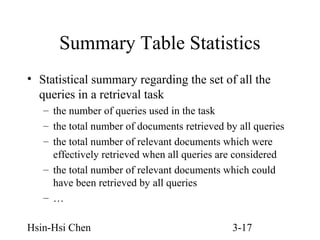 Summary Table Statistics
• Statistical summary regarding the set of all the
queries in a retrieval task
– the number of queries used in the task
– the total number of documents retrieved by all queries
– the total number of relevant documents which were
effectively retrieved when all queries are considered
– the total number of relevant documents which could
have been retrieved by all queries
– …
Hsin-Hsi Chen

3-17

 