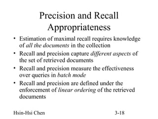 Precision and Recall
Appropriateness
• Estimation of maximal recall requires knowledge
of all the documents in the collection
• Recall and precision capture different aspects of
the set of retrieved documents
• Recall and precision measure the effectiveness
over queries in batch mode
• Recall and precision are defined under the
enforcement of linear ordering of the retrieved
documents
Hsin-Hsi Chen

3-18

 