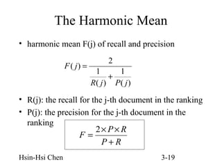 The Harmonic Mean
• harmonic mean F(j) of recall and precision
F ( j) =

2
1
1
+
R( j ) P( j )

• R(j): the recall for the j-th document in the ranking
• P(j): the precision for the j-th document in the
ranking
2× P × R
F=
P+R
Hsin-Hsi Chen

3-19

 